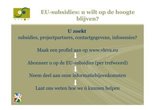 U zoekt
subsidies, projectpartners, contactgegevens, infosessies?
Maak een profiel aan op www.vleva.eu
Abonneer u op de EU-subsidies (per trefwoord)
Neem deel aan onze informatiebijeenkomsten
Laat ons weten hoe we ú kunnen helpen
EU-subsidies: u wilt op de hoogte
blijven?
 