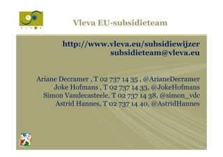 Vleva EU-subsidieteam
http://www.vleva.eu/subsidiewijzer
subsidieteam@vleva.eu
Ariane Decramer , T 02 737 14 35 , @ArianeDecramer
Joke Hofmans , T 02 737 14 33, @JokeHofmans
Simon Vandecasteele, T 02 737 14 38, @simon_vdc
Astrid Hannes, T 02 737 14 40, @AstridHannes
 
