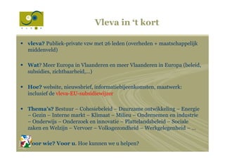 Vleva in ‘t kort
§  vleva? Publiek-private vzw met 26 leden (overheden + maatschappelijk
middenveld)
§  Wat? Meer Europa in Vlaanderen en meer Vlaanderen in Europa (beleid,
subsidies, zichtbaarheid,…)
§  Hoe? website, nieuwsbrief, informatiebijeenkomsten, maatwerk:
inclusief de vleva-EU-subsidiewijzer
§  Thema’s? Bestuur – Cohesiebeleid – Duurzame ontwikkeling – Energie
– Gezin – Interne markt – Klimaat – Milieu – Ondernemen en industrie
– Onderwijs – Onderzoek en innovatie – Plattelandsbeleid – Sociale
zaken en Welzijn – Vervoer – Volksgezondheid – Werkgelegenheid – …
§  Voor wie? Voor u. Hoe kunnen we u helpen?
 