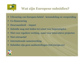 Wat zijn Europese subsidies?
§  Uitvoering van Europees beleid - kennisdeling en verspreiding
§  Co-financiering
§  Duurzaamheid - impact
§  Subsidie mag niet leiden tot winst voor begunstigden
§  Niet voor reguliere werking, maar voor innovatieve projecten
§  Niet retroactief
§  Internationale samenwerking
§  Subsidies zijn geen aanbestedingen (ted.europa.eu)
 