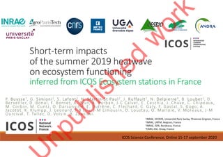 Short-term impacts
of the summer 2019 heatwave
on ecosystem functioning
inferred from ICOS Ecosystem stations in France
P. Buysse1, G. Simioni2, S. Lafont3, N. Martin-St Paul2, J. Ruffault2, N. Delpierre4, B. Loubet1, D.
Berveiller, D. Bonal, F. Bornet, A. Brut, B. Burban, J-C Calvet, E. Ceschia, J. Chave, C. Chipeaux,
M. Corbin, M. Cuntz, O. Darsonville, E. Dufrêne, C. Flechard, C. Galy, F. Gastal, S. Gogo, A.
Jacotot, K. Klumpp, J. Leonard, J-B Lily, J-M Limousin, D. Loustau, O. Marloie, V. Moreaux, J-M
Ourcival, T. Tallec, D. Voisin, B. Zawilski.
1INRAE, ECOSYS, Université Paris Saclay, Thiverval-Grignon, France
2INRAE, URFM, Avignon, France
3INRAE, ISPA, Bordeaux, France
4CNRS, ESE, Orsay, France
ICOS Science Conference, Online 15-17 september 2020
 