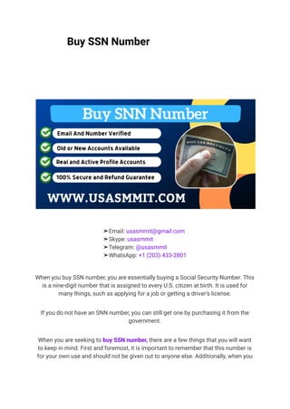 Buy SSN Number
➤Email: usasmmit@gmail.com
➤Skype: usasmmit
➤Telegram: @usasmmit
➤WhatsApp: +1 (203) 433-2801
When you buy SSN number, you are essentially buying a Social Security Number. This
is a nine-digit number that is assigned to every U.S. citizen at birth. It is used for
many things, such as applying for a job or getting a driver’s license.
If you do not have an SNN number, you can still get one by purchasing it from the
government.
When you are seeking to buy SSN number, there are a few things that you will want
to keep in mind. First and foremost, it is important to remember that this number is
for your own use and should not be given out to anyone else. Additionally, when you
 