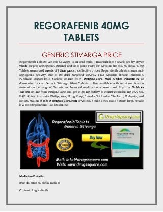 REGORAFENIB 40MG
TABLETS
GENERIC STIVARGA PRICE
Regorafenib Tablets Generic Stivarga is an oral multi-kinase inhibitor developed by Bayer
which targets angiogenic, stromal and oncogenic receptor tyrosine kinase. Nublexa 40mg
Tablets comes as Generic of Stivarga at cost effective prices. Regorafenib tablets shows anti-
angiogenic activity due to its dual targeted VEGFR2-TIE2 tyrosine kinase inhibition.
Purchase Regorafenib tablets online from DrugsSquare Mail Order Pharmacy at
discounted prices. Generic Stivarga 40mg Tablets online available with us at medication
store of a wide range of Generic and branded medication at lower cost. Buy now Nublexa
Tablets online from DrugsSquare and get shipping facility to countries including USA, UK,
UAE, Africa, Australia, Philippines, Hong Kong, Canada, Sri Lanka, Thailand, Malaysia, and
others. Mail us at info@drugssquare.com or visit our online medication store for purchase
low cost Regorafenib Tablets online.
Medicine Details:
Brand Name: Nublexa Tablets
Content: Regorafenib
 