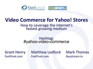 Matthew Ledford FastPivot.com Video Commerce for Yahoo! Stores Mark Thomas Buystream.tv How to Leverage the internet’s fastest growing medium Hashtag: #yahoo-video-commerce Grant Henry FastPivot.com 