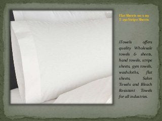 Flat Sheets 110 x 119
T-250 Stripe Sheets
iTowels offers
quality Wholesale
towels & sheets,
hand towels, stripe
sheets, gym towels,
washcloths, flat
sheets, Salon
Towels and Bleach
Resistant Towels
for all industries.
 