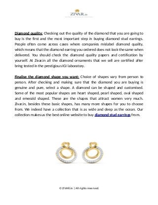 Diamond quality: Checking out the quality of the diamond that you are going to
buy is the first and the most important step in buying diamond stud earrings.
People often come across cases where companies mislabel diamond quality,
which means that the diamond earring you ordered does not look the same when
delivered. You should check the diamond quality papers and certification by
yourself. At Zivar.in all the diamond ornaments that we sell are certified after
bring tested in the prestigious IGI laboratory.
Finalise the diamond shape you want: Choice of shapes vary from person to
person. After checking and making sure that the diamond you are buying is
genuine and pure, select a shape. A diamond can be shaped and customised.
Some of the most popular shapes are heart shaped, pearl shaped, oval shaped
and emerald shaped. These are the shapes that attract women very much.
Zivar.in, besides these basic shapes, has many more shapes for you to choose
from. We indeed have a collection that is as wide and deep as the ocean. Our
collection makes us the best online website to buy diamond stud earrings from.
© ZIVAR.in | All rights reserved.
 