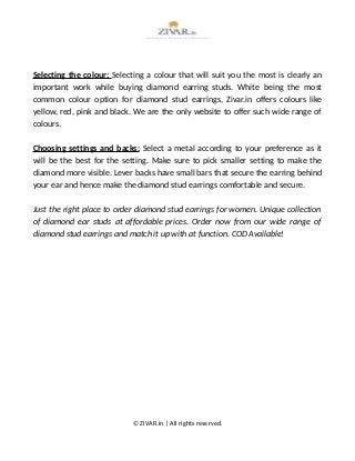 Selecting the colour: Selecting a colour that will suit you the most is clearly an
important work while buying diamond earring studs. White being the most
common colour option for diamond stud earrings, Zivar.in offers colours like
yellow, red, pink and black. We are the only website to offer such wide range of
colours.
Choosing settings and backs: Select a metal according to your preference as it
will be the best for the setting. Make sure to pick smaller setting to make the
diamond more visible. Lever backs have small bars that secure the earring behind
your ear and hence make the diamond stud earrings comfortable and secure.
Just the right place to order diamond stud earrings for women. Unique collection
of diamond ear studs at affordable prices. Order now from our wide range of
diamond stud earrings and match it up with at function. COD Available!
© ZIVAR.in | All rights reserved.
 