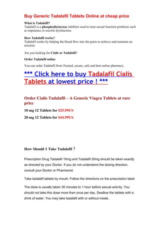 Buy Generic Tadalafil Tablets Online at cheap price
What is Tadalafil?
Tadalafil is a phosphodiesterase inhibitor used to treat sexual function problems such
as impotence or erectile dysfunction.

How Tadalafil works?
Tadalafil works by helping the blood flow into the penis to achieve and maintain an
erection.

Are you looking for Cialis or Tadalafil?
Order Tadalafil online
You can order Tadalafil from Trusted, secure, safe and best online pharmacy.

*** Click here to buy Tadalafil Cialis
Tablets at lowest price ! ***

Order Cialis Tadalafil – A Generic Viagra Tablets at rare
price
10 mg 12 Tablets for $25.99US
20 mg 12 Tablets for $44.99US




How Should I Take Tadalafil ?

Prescription Drug Tadalafil 10mg and Tadalafil 20mg should be taken exactly
as directed by your Doctor. If you do not understand the dosing direction,
consult your Doctor or Pharmacist.

Take tadalafil tablets by mouth. Follow the directions on the prescription label.

The dose is usually taken 30 minutes to 1 hour before sexual activity. You
should not take this dose more than once per day. Swallow the tablets with a
drink of water. You may take tadalafil with or without meals.
 