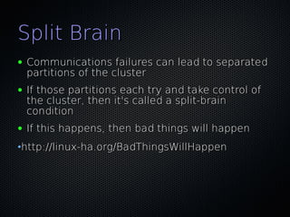 Split Brain
●   Communications failures can lead to separated
    partitions of the cluster
●   If those partitions each try and take control of
    the cluster, then it's called a split-brain
    condition
●   If this happens, then bad things will happen
•http://linux-ha.org/BadThingsWillHappen
 