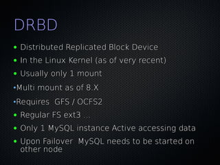 DRBD
●   Distributed Replicated Block Device
●   In the Linux Kernel (as of very recent)
●   Usually only 1 mount
•Multi mount as of 8.X
•Requires GFS / OCFS2
●   Regular FS ext3 ...
●   Only 1 MySQL instance Active accessing data
●   Upon Failover MySQL needs to be started on
    other node
 