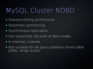 MySQL Cluster NDBD
●   Shared-nothing architecture
●   Automatic partitioning
●   Synchronous replication
●   Fast automatic fail-over of data nodes
●   In-memory indexes
●   Not suitable for all query patterns (multi-table
    JOINs, range scans)
 