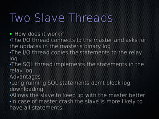 Two Slave Threads
● How does it work?
•The I/O thread connects to the master and asks for
the updates in the master’s binary log
•The I/O thread copies the statements to the relay
log
•The SQL thread implements the statements in the
relay log
Advantages
•Long running SQL statements don’t block log
downloading
•Allows the slave to keep up with the master better
•In case of master crash the slave is more likely to
have all statements
 
