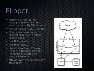 Flipper
●   Flipper is a Perl tool for
    managing read and write
    access pairs of MySQL servers
●   master-master MySQL Servers
●   Clients machines do not
    connect "directly" to either
    node instead,
●   One IP for read,
●   One IP for write.
●   Flipper allows you to move
    these IP addresses between
    the nodes in a safe and
    controlled manner.
●   http://provenscaling.com/softw
    are/flipper/
 