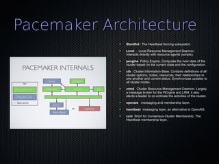 Pacemaker Architecture
            ●   Stonithd : The Heartbeat fencing subsystem.
            ●   Lrmd : Local Resource Management Daemon.
                Interacts directly with resource agents (scripts).
            ●   pengine Policy Engine. Computes the next state of the
                cluster based on the current state and the configuration.
            ●   cib Cluster Information Base. Contains definitions of all
                cluster options, nodes, resources, their relationships to
                one another and current status. Synchronizes updates to
                all cluster nodes.
            ●   crmd Cluster Resource Management Daemon. Largely
                a message broker for the PEngine and LRM, it also
                elects a leader to co-ordinate the activities of the cluster.
            ●   openais messaging and membership layer.
            ●   heartbeat messaging layer, an alternative to OpenAIS.
            ●   ccm Short for Consensus Cluster Membership. The
                Heartbeat membership layer.
 