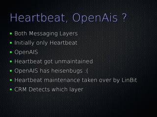 Heartbeat, OpenAis ?
●   Both Messaging Layers
●   Initially only Heartbeat
●   OpenAIS
●   Heartbeat got unmaintained
●   OpenAIS has heisenbugs :(
●   Heartbeat maintenance taken over by LinBit
●   CRM Detects which layer
 