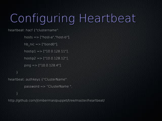 Configuring Heartbeat
heartbeat::hacf {"clustername":

         hosts => ["host-a","host-b"],

         hb_nic => ["bond0"],

         hostip1 => ["10.0.128.11"],

         hostip2 => ["10.0.128.12"],

         ping => ["10.0.128.4"],

    }

heartbeat::authkeys {"ClusterName":

         password => “ClusterName ",

    }

http://github.com/jtimberman/puppet/tree/master/heartbeat/
 