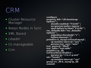 CRM
                          configure
●   Cluster Resource      property $id="cib-bootstrap-
                          options" 
    Manager                   stonith-enabled="FALSE" 
                              no-quorum-policy=ignore 
●   Keeps Nodes in Sync       start-failure-is-fatal="FALSE" 
                          rsc_defaults $id="rsc_defaults-
                          options" 
●   XML Based                 migration-threshold="1" 
                              failure-timeout="1"
●   cibadm                primitive d_mysql ocf:local:mysql 
                              op monitor interval="30s" 
●   Cli manageable            params test_user="sure"
                          test_passwd="illtell"
                          test_table="test.table"
●   Crm                   primitive ip_db
                          ocf:heartbeat:IPaddr2 
                              params ip="172.17.4.202"
                          nic="bond0" 
                              op monitor interval="10s"
                          group svc_db d_mysql ip_db
                          commit
 