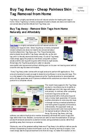 HOME
Buy Tag Away - Cheap Painless Skin                                                              Tag Away

Tag Removal from Home
Tag Away is a highly acclaimed and an all natural solution for treating skin tags at
home. Since Tag Away is merely composed of plant extracts one does not need to be
concerned about harmful effects from Tag Away use.

Buy Tag Away - Remove Skin Tags from Home
Naturally and Affordably



Tag Away is a highly acclaimed and an all natural solution for
treating skin tags at home. Since Tag Away is merely composed
of plant extracts one does not need to be concerned about
harmful effects from Tag Away use. The Thuja Occidentalis
plant extracts found within Tag Away naturally dry up the skin
tag until it is literally starved and falls away. A user of Tag Away
need simply apply the product a few times a day(with a cotton
swab) and the skin tag will be gone within three to eight weeks.
Amazingly, the Tag Away product is able to naturally
accomplish skin tag removal without inflicting pain on its user nor leaving scars behind
once the skin tag has been eliminated.

  Every Tag Away order comes with enough product to perform 60 applications. This
amount of product is easily enough to determine its efficacy in removing skin tags. This
is a vital aspect in the ordering process since the Tag Away product is accompanied
with a 30 day guarantee and if it proves ineffective the consumer can return the unused
portion for a complete refund.

                                                 The recent mass appeal in the Tag Away
                                                 product is most likely due to its ability to
                                                 affordably get rid of skin tags with ease
                                                 and privacy. In contrast, other competing
                                                 home skin tag removal kits are
                                                 accompanied with a hefty price tag and
                                                 lack a money back guarantee. Of course,
                                                 another alternative to removing skin tags
                                                 is through visiting a medical practitioner
                                                 and having them surgically removed but,
                                                 unfortunately, this approach ends up
                                                 being inconvenient and more costly than
                                                 the topical treatment offered by Tag
                                                 Away. By using Tag Away, skin tag
sufferers are able to finally(not to mention discreetly) eliminate the curse of ugly skin
tags within their lives. Besides, consumers are able to have the satisfaction of using a
product that boasts awesome customer reviews and guarantees success rather than
gambling away their money on uncertainty.

Obviously, one of the greatest selling features of Tag Away is its ability to deliver results
without incorporating invasive techniques- such as, freezing, burning or surgery. One
need simply dab the topical treatment onto their skin tag- no matter the location on the
 