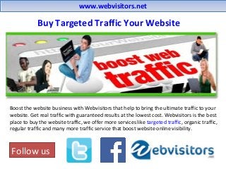 www.webvisitors.netwww.webvisitors.net
Boost the website business with Webvisitors that help to bring the ultimate traffic to your
website. Get real traffic with guaranteed results at the lowest cost. Webvisitors is the best
place to buy the website traffic, we offer more services like targeted traffic, organic traffic,
regular traffic and many more traffic service that boost website online visibility.
Follow us
Buy Targeted Traffic Your Website
 
