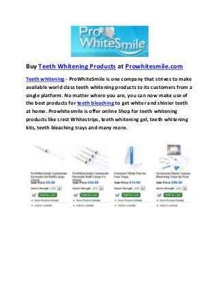 Buy Teeth Whitening Products at Prowhitesmile.com 
Teeth whitening - ProWhiteSmile is one company that strives to make 
available world class teeth whitening products to its customers from a 
single platform. No matter where you are, you can now make use of 
the best products for teeth bleaching to get whiter and shinier teeth 
at home. Prowhitesmile is offer online Shop for teeth whitening 
products like crest Whitestrips, teeth whitening gel, teeth whitening 
kits, teeth bleaching trays and many more. 
 