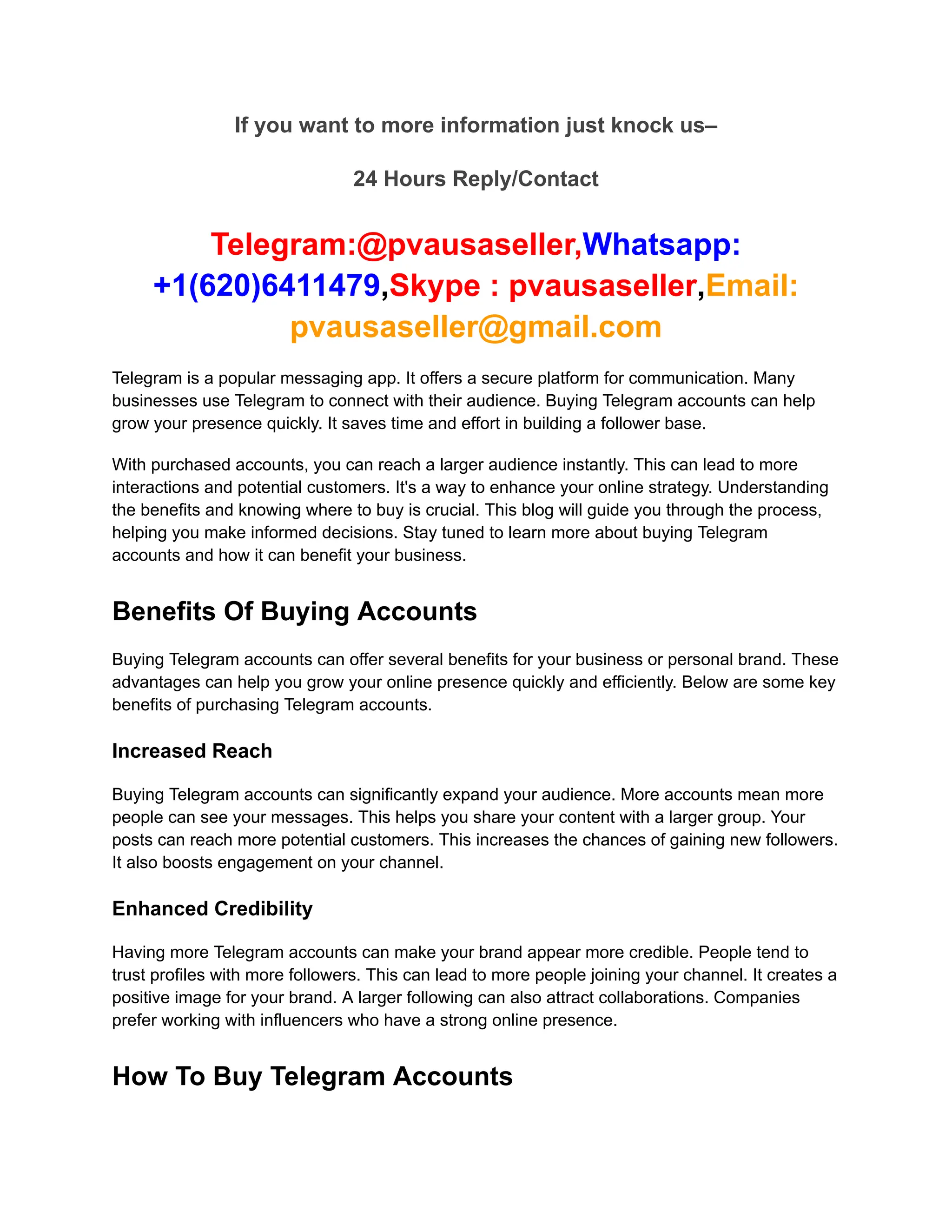 If you want to more information just knock us–
24 Hours Reply/Contact
Telegram:@pvausaseller,Whatsapp:
+1(620)6411479,Skype : pvausaseller,Email:
pvausaseller@gmail.com
Telegram is a popular messaging app. It offers a secure platform for communication. Many
businesses use Telegram to connect with their audience. Buying Telegram accounts can help
grow your presence quickly. It saves time and effort in building a follower base.
With purchased accounts, you can reach a larger audience instantly. This can lead to more
interactions and potential customers. It's a way to enhance your online strategy. Understanding
the benefits and knowing where to buy is crucial. This blog will guide you through the process,
helping you make informed decisions. Stay tuned to learn more about buying Telegram
accounts and how it can benefit your business.
Benefits Of Buying Accounts
Buying Telegram accounts can offer several benefits for your business or personal brand. These
advantages can help you grow your online presence quickly and efficiently. Below are some key
benefits of purchasing Telegram accounts.
Increased Reach
Buying Telegram accounts can significantly expand your audience. More accounts mean more
people can see your messages. This helps you share your content with a larger group. Your
posts can reach more potential customers. This increases the chances of gaining new followers.
It also boosts engagement on your channel.
Enhanced Credibility
Having more Telegram accounts can make your brand appear more credible. People tend to
trust profiles with more followers. This can lead to more people joining your channel. It creates a
positive image for your brand. A larger following can also attract collaborations. Companies
prefer working with influencers who have a strong online presence.
How To Buy Telegram Accounts
 