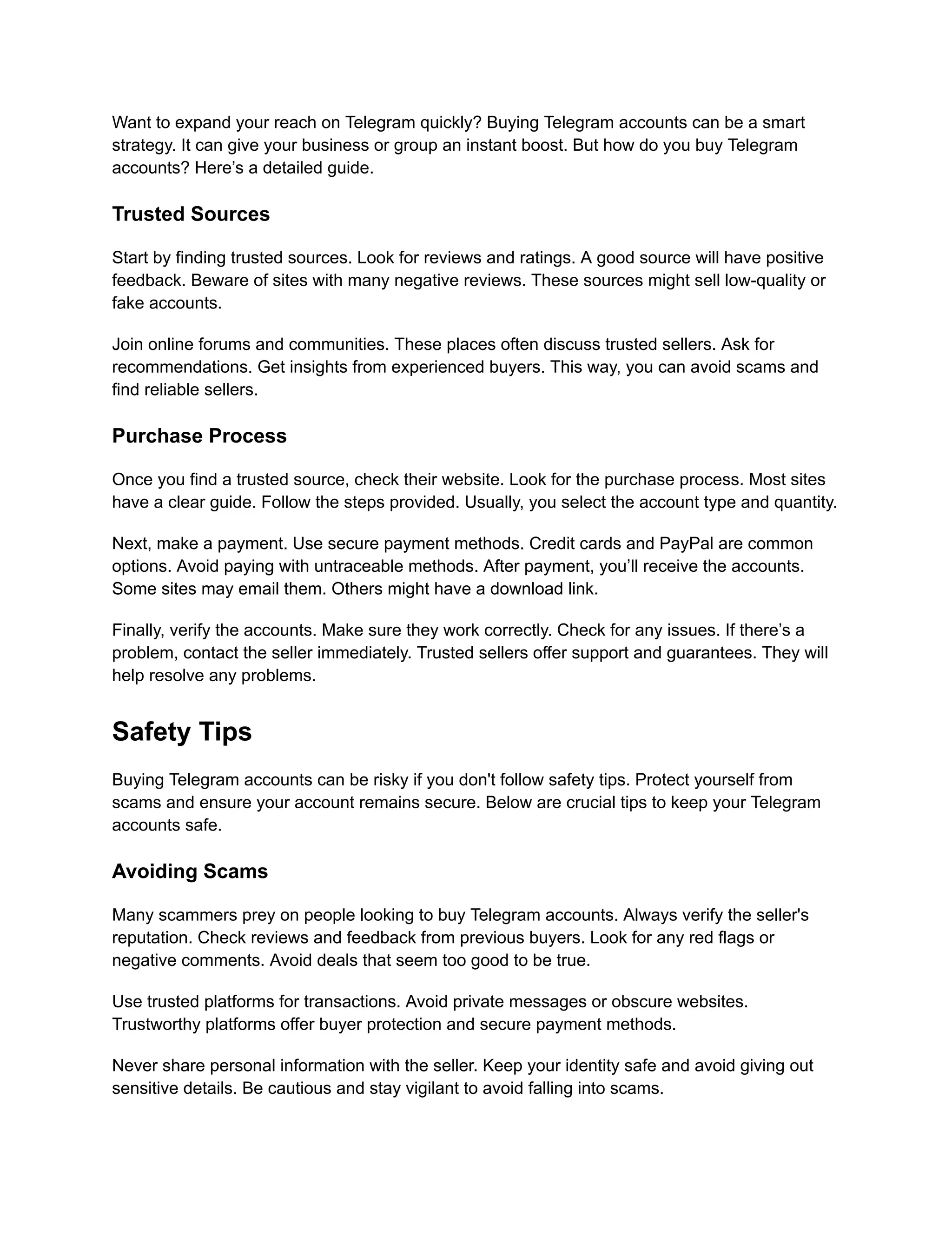 Want to expand your reach on Telegram quickly? Buying Telegram accounts can be a smart
strategy. It can give your business or group an instant boost. But how do you buy Telegram
accounts? Here’s a detailed guide.
Trusted Sources
Start by finding trusted sources. Look for reviews and ratings. A good source will have positive
feedback. Beware of sites with many negative reviews. These sources might sell low-quality or
fake accounts.
Join online forums and communities. These places often discuss trusted sellers. Ask for
recommendations. Get insights from experienced buyers. This way, you can avoid scams and
find reliable sellers.
Purchase Process
Once you find a trusted source, check their website. Look for the purchase process. Most sites
have a clear guide. Follow the steps provided. Usually, you select the account type and quantity.
Next, make a payment. Use secure payment methods. Credit cards and PayPal are common
options. Avoid paying with untraceable methods. After payment, you’ll receive the accounts.
Some sites may email them. Others might have a download link.
Finally, verify the accounts. Make sure they work correctly. Check for any issues. If there’s a
problem, contact the seller immediately. Trusted sellers offer support and guarantees. They will
help resolve any problems.
Safety Tips
Buying Telegram accounts can be risky if you don't follow safety tips. Protect yourself from
scams and ensure your account remains secure. Below are crucial tips to keep your Telegram
accounts safe.
Avoiding Scams
Many scammers prey on people looking to buy Telegram accounts. Always verify the seller's
reputation. Check reviews and feedback from previous buyers. Look for any red flags or
negative comments. Avoid deals that seem too good to be true.
Use trusted platforms for transactions. Avoid private messages or obscure websites.
Trustworthy platforms offer buyer protection and secure payment methods.
Never share personal information with the seller. Keep your identity safe and avoid giving out
sensitive details. Be cautious and stay vigilant to avoid falling into scams.
 