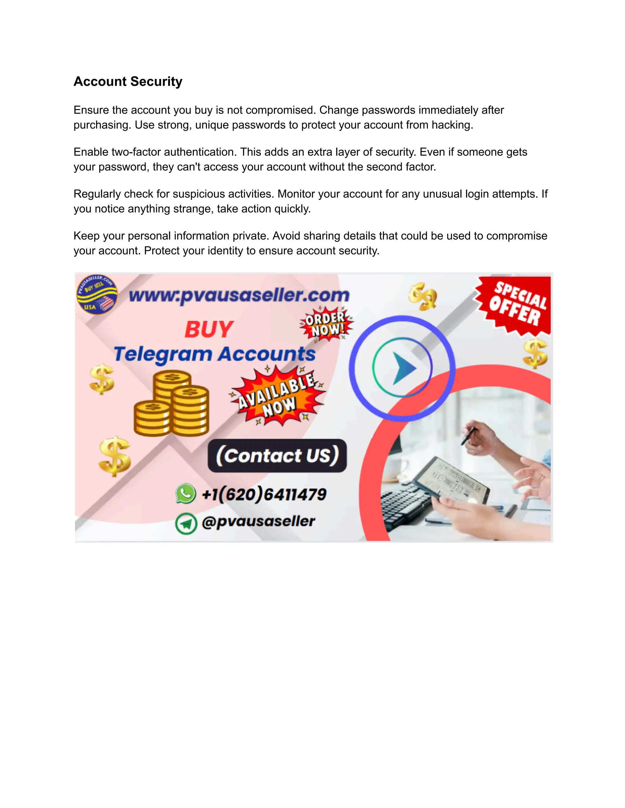 Account Security
Ensure the account you buy is not compromised. Change passwords immediately after
purchasing. Use strong, unique passwords to protect your account from hacking.
Enable two-factor authentication. This adds an extra layer of security. Even if someone gets
your password, they can't access your account without the second factor.
Regularly check for suspicious activities. Monitor your account for any unusual login attempts. If
you notice anything strange, take action quickly.
Keep your personal information private. Avoid sharing details that could be used to compromise
your account. Protect your identity to ensure account security.
 