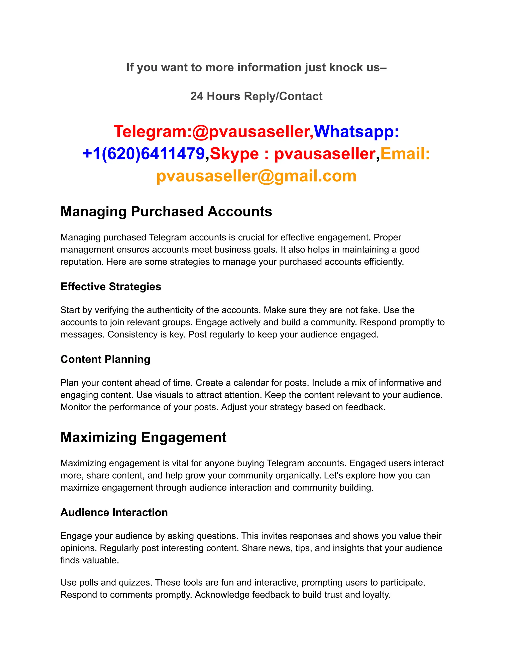 If you want to more information just knock us–
24 Hours Reply/Contact
Telegram:@pvausaseller,Whatsapp:
+1(620)6411479,Skype : pvausaseller,Email:
pvausaseller@gmail.com
Managing Purchased Accounts
Managing purchased Telegram accounts is crucial for effective engagement. Proper
management ensures accounts meet business goals. It also helps in maintaining a good
reputation. Here are some strategies to manage your purchased accounts efficiently.
Effective Strategies
Start by verifying the authenticity of the accounts. Make sure they are not fake. Use the
accounts to join relevant groups. Engage actively and build a community. Respond promptly to
messages. Consistency is key. Post regularly to keep your audience engaged.
Content Planning
Plan your content ahead of time. Create a calendar for posts. Include a mix of informative and
engaging content. Use visuals to attract attention. Keep the content relevant to your audience.
Monitor the performance of your posts. Adjust your strategy based on feedback.
Maximizing Engagement
Maximizing engagement is vital for anyone buying Telegram accounts. Engaged users interact
more, share content, and help grow your community organically. Let's explore how you can
maximize engagement through audience interaction and community building.
Audience Interaction
Engage your audience by asking questions. This invites responses and shows you value their
opinions. Regularly post interesting content. Share news, tips, and insights that your audience
finds valuable.
Use polls and quizzes. These tools are fun and interactive, prompting users to participate.
Respond to comments promptly. Acknowledge feedback to build trust and loyalty.
 
