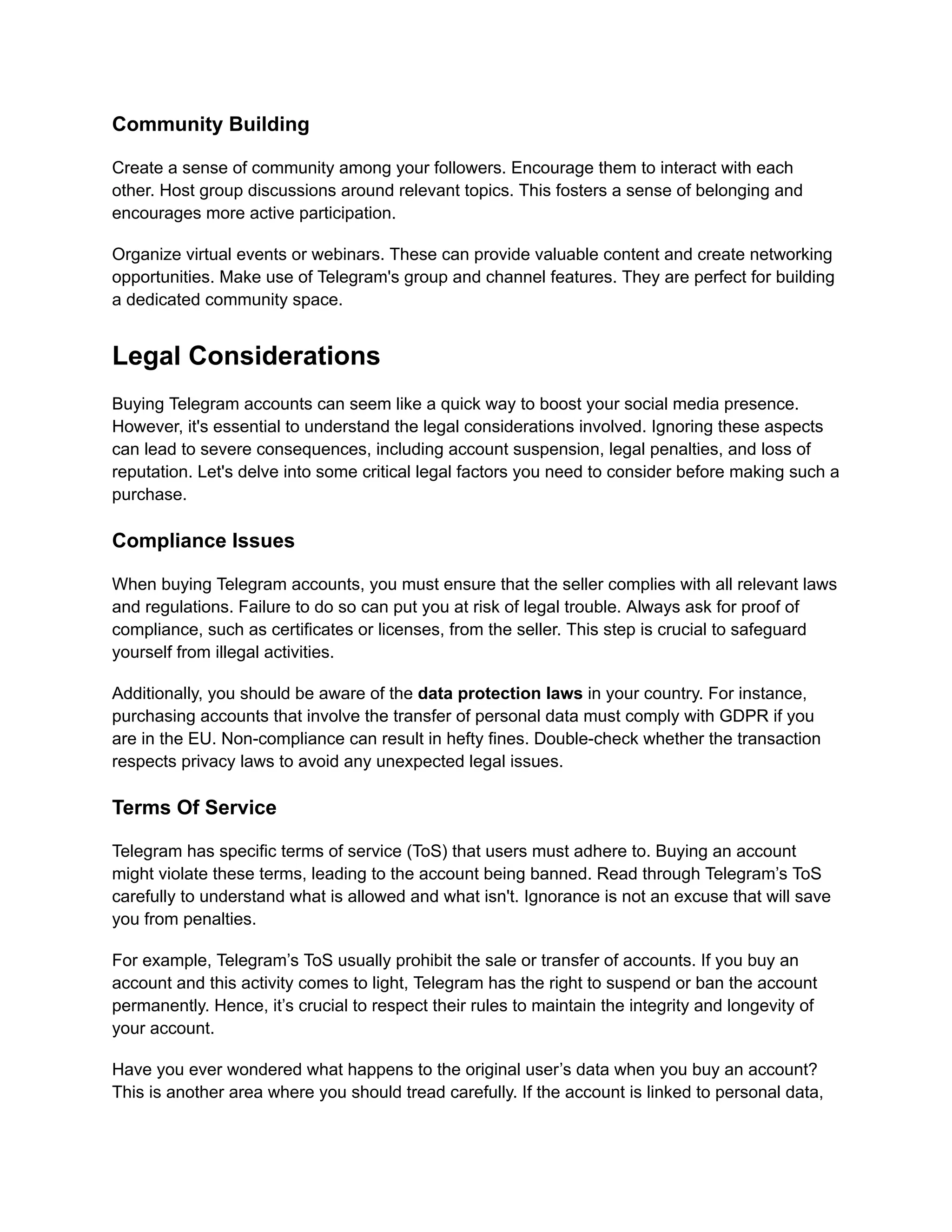 Community Building
Create a sense of community among your followers. Encourage them to interact with each
other. Host group discussions around relevant topics. This fosters a sense of belonging and
encourages more active participation.
Organize virtual events or webinars. These can provide valuable content and create networking
opportunities. Make use of Telegram's group and channel features. They are perfect for building
a dedicated community space.
Legal Considerations
Buying Telegram accounts can seem like a quick way to boost your social media presence.
However, it's essential to understand the legal considerations involved. Ignoring these aspects
can lead to severe consequences, including account suspension, legal penalties, and loss of
reputation. Let's delve into some critical legal factors you need to consider before making such a
purchase.
Compliance Issues
When buying Telegram accounts, you must ensure that the seller complies with all relevant laws
and regulations. Failure to do so can put you at risk of legal trouble. Always ask for proof of
compliance, such as certificates or licenses, from the seller. This step is crucial to safeguard
yourself from illegal activities.
Additionally, you should be aware of the data protection laws in your country. For instance,
purchasing accounts that involve the transfer of personal data must comply with GDPR if you
are in the EU. Non-compliance can result in hefty fines. Double-check whether the transaction
respects privacy laws to avoid any unexpected legal issues.
Terms Of Service
Telegram has specific terms of service (ToS) that users must adhere to. Buying an account
might violate these terms, leading to the account being banned. Read through Telegram’s ToS
carefully to understand what is allowed and what isn't. Ignorance is not an excuse that will save
you from penalties.
For example, Telegram’s ToS usually prohibit the sale or transfer of accounts. If you buy an
account and this activity comes to light, Telegram has the right to suspend or ban the account
permanently. Hence, it’s crucial to respect their rules to maintain the integrity and longevity of
your account.
Have you ever wondered what happens to the original user’s data when you buy an account?
This is another area where you should tread carefully. If the account is linked to personal data,
 
