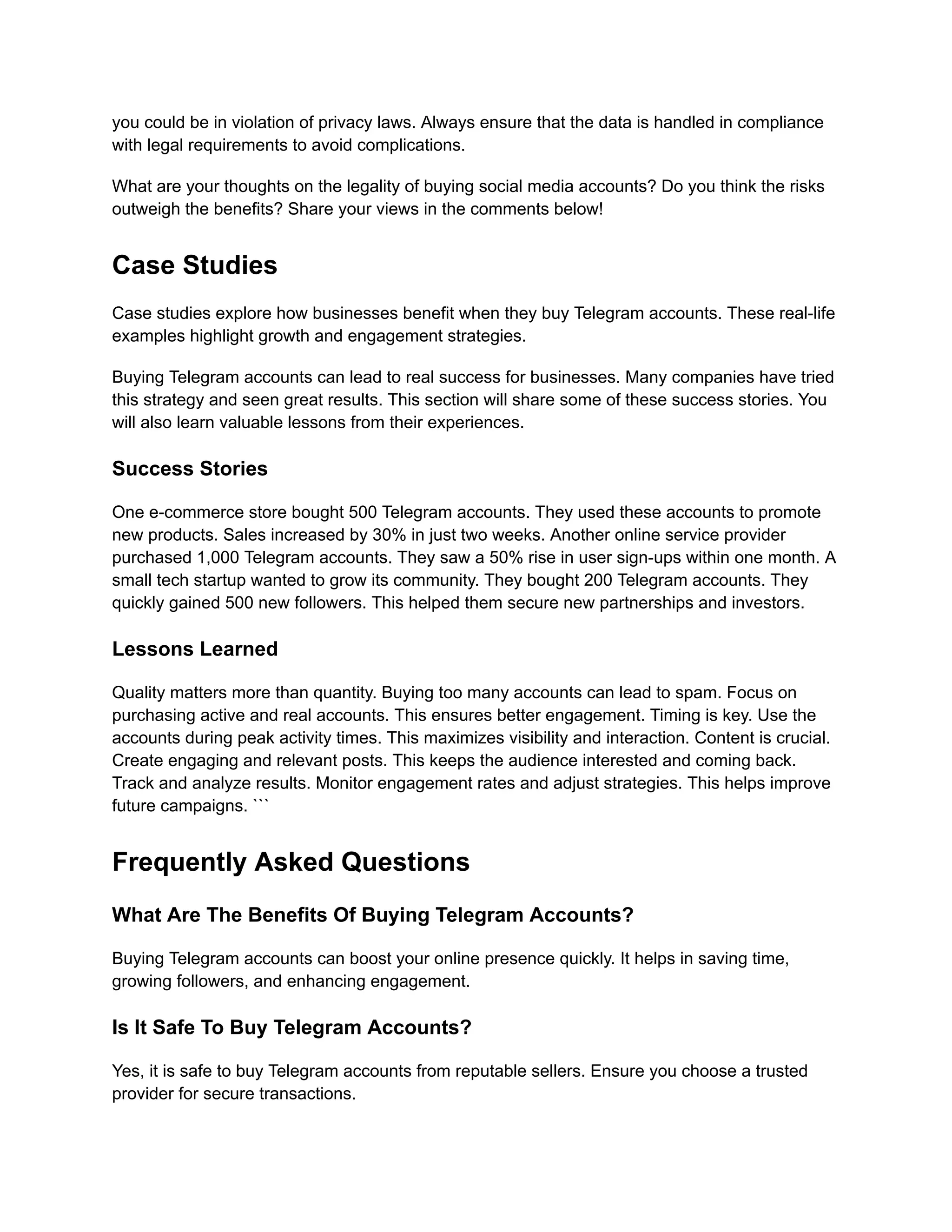 you could be in violation of privacy laws. Always ensure that the data is handled in compliance
with legal requirements to avoid complications.
What are your thoughts on the legality of buying social media accounts? Do you think the risks
outweigh the benefits? Share your views in the comments below!
Case Studies
Case studies explore how businesses benefit when they buy Telegram accounts. These real-life
examples highlight growth and engagement strategies.
Buying Telegram accounts can lead to real success for businesses. Many companies have tried
this strategy and seen great results. This section will share some of these success stories. You
will also learn valuable lessons from their experiences.
Success Stories
One e-commerce store bought 500 Telegram accounts. They used these accounts to promote
new products. Sales increased by 30% in just two weeks. Another online service provider
purchased 1,000 Telegram accounts. They saw a 50% rise in user sign-ups within one month. A
small tech startup wanted to grow its community. They bought 200 Telegram accounts. They
quickly gained 500 new followers. This helped them secure new partnerships and investors.
Lessons Learned
Quality matters more than quantity. Buying too many accounts can lead to spam. Focus on
purchasing active and real accounts. This ensures better engagement. Timing is key. Use the
accounts during peak activity times. This maximizes visibility and interaction. Content is crucial.
Create engaging and relevant posts. This keeps the audience interested and coming back.
Track and analyze results. Monitor engagement rates and adjust strategies. This helps improve
future campaigns. ```
Frequently Asked Questions
What Are The Benefits Of Buying Telegram Accounts?
Buying Telegram accounts can boost your online presence quickly. It helps in saving time,
growing followers, and enhancing engagement.
Is It Safe To Buy Telegram Accounts?
Yes, it is safe to buy Telegram accounts from reputable sellers. Ensure you choose a trusted
provider for secure transactions.
 