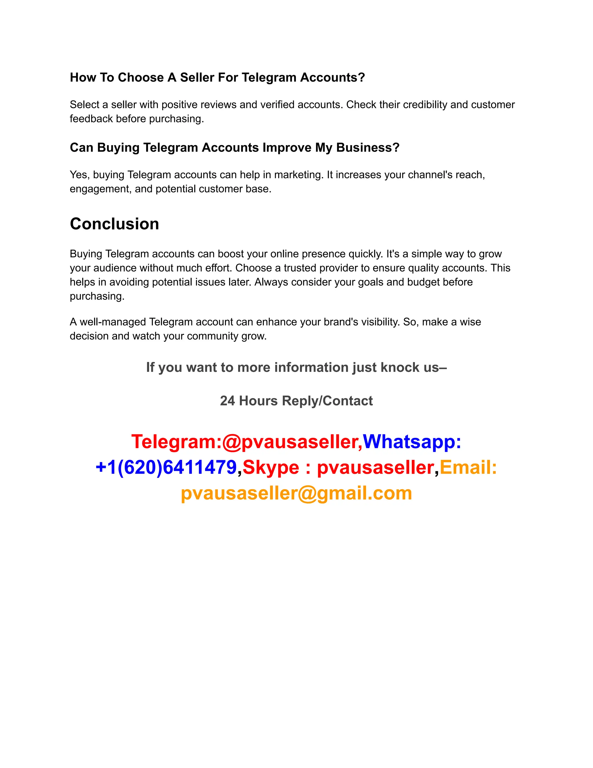 How To Choose A Seller For Telegram Accounts?
Select a seller with positive reviews and verified accounts. Check their credibility and customer
feedback before purchasing.
Can Buying Telegram Accounts Improve My Business?
Yes, buying Telegram accounts can help in marketing. It increases your channel's reach,
engagement, and potential customer base.
Conclusion
Buying Telegram accounts can boost your online presence quickly. It's a simple way to grow
your audience without much effort. Choose a trusted provider to ensure quality accounts. This
helps in avoiding potential issues later. Always consider your goals and budget before
purchasing.
A well-managed Telegram account can enhance your brand's visibility. So, make a wise
decision and watch your community grow.
If you want to more information just knock us–
24 Hours Reply/Contact
Telegram:@pvausaseller,Whatsapp:
+1(620)6411479,Skype : pvausaseller,Email:
pvausaseller@gmail.com
 