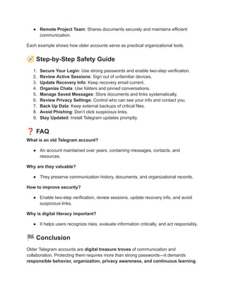 ●​ Remote Project Team: Shares documents securely and maintains efficient
communication.
Each example shows how older accounts serve as practical organizational tools.
🧭Step-by-Step Safety Guide
1.​ Secure Your Login: Use strong passwords and enable two-step verification.
2.​ Review Active Sessions: Sign out of unfamiliar devices.
3.​ Update Recovery Info: Keep recovery email current.
4.​ Organize Chats: Use folders and pinned conversations.
5.​ Manage Saved Messages: Store documents and links systematically.
6.​ Review Privacy Settings: Control who can see your info and contact you.
7.​ Back Up Data: Keep external backups of critical files.
8.​ Avoid Phishing: Don’t click suspicious links.
9.​ Stay Updated: Install Telegram updates promptly.
❓FAQ
What is an old Telegram account?
●​ An account maintained over years, containing messages, contacts, and
resources.
Why are they valuable?
●​ They preserve communication history, documents, and organizational records.
How to improve security?
●​ Enable two-step verification, review sessions, update recovery info, and avoid
suspicious links.
Why is digital literacy important?
●​ It helps users recognize risks, evaluate information critically, and act responsibly.
🏁Conclusion
Older Telegram accounts are digital treasure troves of communication and
collaboration. Protecting them requires more than strong passwords—it demands
responsible behavior, organization, privacy awareness, and continuous learning.
 