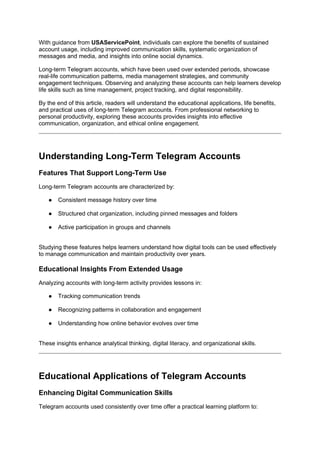 With guidance from USAServicePoint, individuals can explore the benefits of sustained
account usage, including improved communication skills, systematic organization of
messages and media, and insights into online social dynamics.
Long-term Telegram accounts, which have been used over extended periods, showcase
real-life communication patterns, media management strategies, and community
engagement techniques. Observing and analyzing these accounts can help learners develop
life skills such as time management, project tracking, and digital responsibility.
By the end of this article, readers will understand the educational applications, life benefits,
and practical uses of long-term Telegram accounts. From professional networking to
personal productivity, exploring these accounts provides insights into effective
communication, organization, and ethical online engagement.
Understanding Long-Term Telegram Accounts
Features That Support Long-Term Use
Long-term Telegram accounts are characterized by:
● Consistent message history over time
● Structured chat organization, including pinned messages and folders
● Active participation in groups and channels
Studying these features helps learners understand how digital tools can be used effectively
to manage communication and maintain productivity over years.
Educational Insights From Extended Usage
Analyzing accounts with long-term activity provides lessons in:
● Tracking communication trends
● Recognizing patterns in collaboration and engagement
● Understanding how online behavior evolves over time
These insights enhance analytical thinking, digital literacy, and organizational skills.
Educational Applications of Telegram Accounts
Enhancing Digital Communication Skills
Telegram accounts used consistently over time offer a practical learning platform to:
 