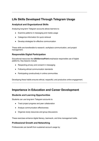 Life Skills Developed Through Telegram Usage
Analytical and Organizational Skills
Analyzing long-term Telegram accounts allows learners to:
● Examine patterns in messaging and media usage
● Categorize information for quick retrieval
● Develop strategies for effective communication
These skills are transferable to research, workplace communication, and project
management.
Responsible Digital Participation
Educational resources like USAServicePoint emphasize responsible use of digital
platforms. Key lessons include:
● Respecting privacy and consent in messaging
● Following ethical communication standards
● Participating constructively in online communities
Developing these habits ensures ethical, respectful, and productive online engagement.
Importance in Education and Career Development
Students and Learning Opportunities
Students can use long-term Telegram accounts to:
● Track project progress and peer collaboration
● Analyze communication effectiveness
● Organize study resources and group discussions
These exercises enhance digital literacy, teamwork, and time management skills.
Professional Growth and Networking
Professionals can benefit from sustained account usage by:
 