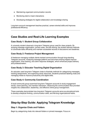 ● Maintaining organized communication records
● Monitoring client or team interactions
● Developing strategies for digital collaboration and knowledge sharing
Long-term account management teaches practical, career-oriented skills and improves
professional efficiency.
Case Studies and Real-Life Learning Examples
Case Study 1: Student Group Collaboration
A university student observed a long-term Telegram group used for class projects. By
studying message organization, pinned notes, and file sharing, the student learned methods
to coordinate tasks efficiently and maintain accessible records of discussions and deadlines.
Case Study 2: Freelance Project Management
A freelancer managing multiple clients tracked communication through long-standing
Telegram accounts. Analyzing message patterns and document sharing helped improve
organization, time tracking, and client response strategies, which enhanced project delivery
and professionalism.
Case Study 3: Educator Teaching Digital Organization
An educator used long-term Telegram chats to illustrate methods for categorizing messages,
tracking assignments, and organizing study resources. Students practiced labeling chats and
managing media to improve productivity and digital skills.
Case Study 4: Community Coordination
A local community group examined long-term Telegram accounts to study engagement
trends, event planning, and member interaction. Observing the communication flow provided
insights into collaboration, leadership, and effective online group management.
These examples demonstrate how long-term Telegram accounts serve as educational tools
to develop analytical thinking, communication skills, and life-long organizational habits.
Step-by-Step Guide: Applying Telegram Knowledge
Step 1: Organize Chats and Folders
Begin by categorizing chats into relevant folders or pinned messages. Focus on:
 
