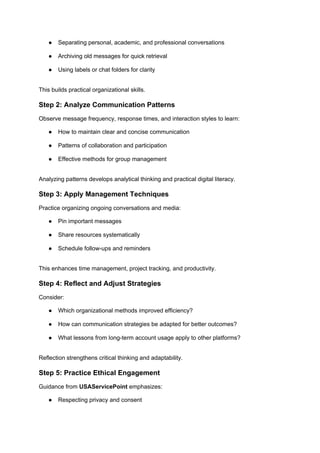 ● Separating personal, academic, and professional conversations
● Archiving old messages for quick retrieval
● Using labels or chat folders for clarity
This builds practical organizational skills.
Step 2: Analyze Communication Patterns
Observe message frequency, response times, and interaction styles to learn:
● How to maintain clear and concise communication
● Patterns of collaboration and participation
● Effective methods for group management
Analyzing patterns develops analytical thinking and practical digital literacy.
Step 3: Apply Management Techniques
Practice organizing ongoing conversations and media:
● Pin important messages
● Share resources systematically
● Schedule follow-ups and reminders
This enhances time management, project tracking, and productivity.
Step 4: Reflect and Adjust Strategies
Consider:
● Which organizational methods improved efficiency?
● How can communication strategies be adapted for better outcomes?
● What lessons from long-term account usage apply to other platforms?
Reflection strengthens critical thinking and adaptability.
Step 5: Practice Ethical Engagement
Guidance from USAServicePoint emphasizes:
● Respecting privacy and consent
 