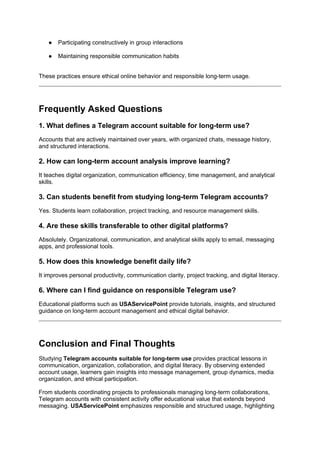 ● Participating constructively in group interactions
● Maintaining responsible communication habits
These practices ensure ethical online behavior and responsible long-term usage.
Frequently Asked Questions
1. What defines a Telegram account suitable for long-term use?
Accounts that are actively maintained over years, with organized chats, message history,
and structured interactions.
2. How can long-term account analysis improve learning?
It teaches digital organization, communication efficiency, time management, and analytical
skills.
3. Can students benefit from studying long-term Telegram accounts?
Yes. Students learn collaboration, project tracking, and resource management skills.
4. Are these skills transferable to other digital platforms?
Absolutely. Organizational, communication, and analytical skills apply to email, messaging
apps, and professional tools.
5. How does this knowledge benefit daily life?
It improves personal productivity, communication clarity, project tracking, and digital literacy.
6. Where can I find guidance on responsible Telegram use?
Educational platforms such as USAServicePoint provide tutorials, insights, and structured
guidance on long-term account management and ethical digital behavior.
Conclusion and Final Thoughts
Studying Telegram accounts suitable for long-term use provides practical lessons in
communication, organization, collaboration, and digital literacy. By observing extended
account usage, learners gain insights into message management, group dynamics, media
organization, and ethical participation.
From students coordinating projects to professionals managing long-term collaborations,
Telegram accounts with consistent activity offer educational value that extends beyond
messaging. USAServicePoint emphasizes responsible and structured usage, highlighting
 