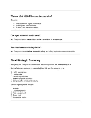 Why are USA, UK & EU accounts expensive?
Because:
● They command higher scam value
● They bypass platform filters
● They access premium markets
Can aged accounts avoid bans?
No. Telegram detects ownership transfer regardless of account age.
Are any marketplaces legitimate?
No. Telegram does not allow account trading, so no fully legitimate marketplace exists.
Final Strategic Summary
Navigating the Telegram account market responsibly means not participating in it.
Buying Telegram accounts — especially USA, UK, and EU accounts — is:
❌ Highly scam-prone
❌ Legally risky
❌ Technically unstable
❌ Bad for long-term business
❌ Dangerous for privacy and security
Ethical, organic growth delivers:
✅ Stability
✅ Legal compliance
✅ Real engagement
✅ Brand trust
✅ Sustainable profits
 