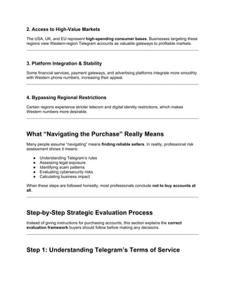 2. Access to High-Value Markets
The USA, UK, and EU represent high-spending consumer bases. Businesses targeting these
regions view Western-region Telegram accounts as valuable gateways to profitable markets.
3. Platform Integration & Stability
Some financial services, payment gateways, and advertising platforms integrate more smoothly
with Western phone numbers, increasing their appeal.
4. Bypassing Regional Restrictions
Certain regions experience stricter telecom and digital identity restrictions, which makes
Western numbers more desirable.
What “Navigating the Purchase” Really Means
Many people assume “navigating” means finding reliable sellers. In reality, professional risk
assessment shows it means:
● Understanding Telegram’s rules
● Assessing legal exposure
● Identifying scam patterns
● Evaluating cybersecurity risks
● Calculating business impact
When these steps are followed honestly, most professionals conclude not to buy accounts at
all.
Step-by-Step Strategic Evaluation Process
Instead of giving instructions for purchasing accounts, this section explains the correct
evaluation framework buyers should follow before making any decisions.
Step 1: Understanding Telegram’s Terms of Service
 