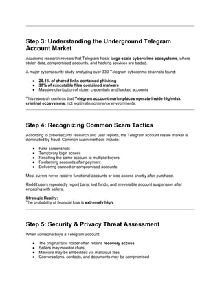Step 3: Understanding the Underground Telegram
Account Market
Academic research reveals that Telegram hosts large-scale cybercrime ecosystems, where
stolen data, compromised accounts, and hacking services are traded.
A major cybersecurity study analyzing over 339 Telegram cybercrime channels found:
● 28.1% of shared links contained phishing
● 38% of executable files contained malware
● Massive distribution of stolen credentials and hacked accounts
This research confirms that Telegram account marketplaces operate inside high-risk
criminal ecosystems, not legitimate commerce environments.
Step 4: Recognizing Common Scam Tactics
According to cybersecurity research and user reports, the Telegram account resale market is
dominated by fraud. Common scam methods include:
● Fake screenshots
● Temporary login access
● Reselling the same account to multiple buyers
● Reclaiming accounts after payment
● Delivering banned or compromised accounts
Most buyers never receive functional accounts or lose access shortly after purchase.
Reddit users repeatedly report bans, lost funds, and irreversible account suspension after
engaging with sellers.
Strategic Reality:
The probability of financial loss is extremely high.
Step 5: Security & Privacy Threat Assessment
When someone buys a Telegram account:
● The original SIM holder often retains recovery access
● Sellers may monitor chats
● Malware may be embedded via malicious files
● Conversations, contacts, and documents may be compromised
 