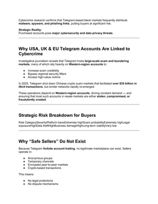 Cybercrime research confirms that Telegram-based black markets frequently distribute
malware, spyware, and phishing links, putting buyers at significant risk.
Strategic Reality:
Purchased accounts pose major cybersecurity and data privacy threats.
Why USA, UK & EU Telegram Accounts Are Linked to
Cybercrime
Investigative journalism reveals that Telegram hosts large-scale scam and laundering
markets, many of which rely heavily on Western-region accounts to:
● Increase scam credibility
● Bypass regional security filters
● Access high-value victims
In 2025, Telegram shut down Chinese crypto scam markets that facilitated over $35 billion in
illicit transactions, but similar networks rapidly re-emerged.
These operations depend on Western-region accounts, driving constant demand — and
ensuring that most such accounts in resale markets are either stolen, compromised, or
fraudulently created.
Strategic Risk Breakdown for Buyers
Risk CategorySeverityPlatform bansExtremely highScam probabilityExtremely highLegal
exposureHighData theftHighBusiness damageHighLong-term viabilityVery low
Why “Safe Sellers” Do Not Exist
Because Telegram forbids account trading, no legitimate marketplace can exist. Sellers
operate in:
● Anonymous groups
● Temporary channels
● Encrypted peer-to-peer markets
● Crypto-based transactions
This means:
● No legal protections
● No dispute mechanisms
 
