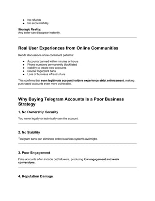● No refunds
● No accountability
Strategic Reality:
Any seller can disappear instantly.
Real User Experiences from Online Communities
Reddit discussions show consistent patterns:
● Accounts banned within minutes or hours
● Phone numbers permanently blacklisted
● Inability to create new accounts
● Device fingerprint bans
● Loss of business infrastructure
This confirms that even legitimate account holders experience strict enforcement, making
purchased accounts even more vulnerable.
Why Buying Telegram Accounts Is a Poor Business
Strategy
1. No Ownership Security
You never legally or technically own the account.
2. No Stability
Telegram bans can eliminate entire business systems overnight.
3. Poor Engagement
Fake accounts often include bot followers, producing low engagement and weak
conversions.
4. Reputation Damage
 