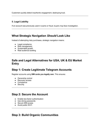 Customers quickly detect inauthentic engagement, destroying trust.
5. Legal Liability
If an account was previously used in scams or fraud, buyers may face investigation.
What Strategic Navigation Should Look Like
Instead of attempting risky purchases, strategic navigation means:
● Legal compliance
● Risk management
● Sustainable growth
● Real audience building
Safe and Legal Alternatives for USA, UK & EU Market
Entry
Step 1: Create Legitimate Telegram Accounts
Register accounts using SIM cards you legally own. This ensures:
● Ownership control
● Recovery access
● Compliance
● Security
Step 2: Secure the Account
● Enable two-factor authentication
● Use strong passwords
● Secure SIM access
● Avoid public Wi-Fi
Step 3: Build Organic Communities
 