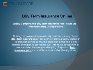 Wisely Compare And Buy Term Insurance Plan To Ensure
Financial Safety Of Dependents.
Nothing can compassionate untimely death but a wisely chosen
Best term insurance plan can definitely prove a worthy protection
for those left behind as financial protection in this word gives
required strength and confidence over time period to cope with all
new scenarios that emerges with going of a person. Term
insurance plan is a must life cover one should always have.
 