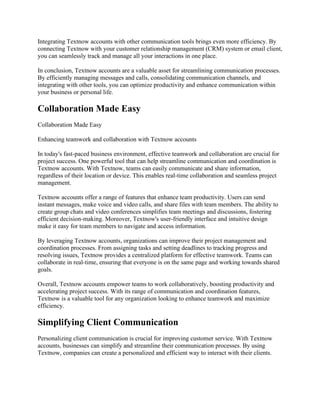 Integrating Textnow accounts with other communication tools brings even more efficiency. By
connecting Textnow with your customer relationship management (CRM) system or email client,
you can seamlessly track and manage all your interactions in one place.
In conclusion, Textnow accounts are a valuable asset for streamlining communication processes.
By efficiently managing messages and calls, consolidating communication channels, and
integrating with other tools, you can optimize productivity and enhance communication within
your business or personal life.
Collaboration Made Easy
Collaboration Made Easy
Enhancing teamwork and collaboration with Textnow accounts
In today's fast-paced business environment, effective teamwork and collaboration are crucial for
project success. One powerful tool that can help streamline communication and coordination is
Textnow accounts. With Textnow, teams can easily communicate and share information,
regardless of their location or device. This enables real-time collaboration and seamless project
management.
Textnow accounts offer a range of features that enhance team productivity. Users can send
instant messages, make voice and video calls, and share files with team members. The ability to
create group chats and video conferences simplifies team meetings and discussions, fostering
efficient decision-making. Moreover, Textnow's user-friendly interface and intuitive design
make it easy for team members to navigate and access information.
By leveraging Textnow accounts, organizations can improve their project management and
coordination processes. From assigning tasks and setting deadlines to tracking progress and
resolving issues, Textnow provides a centralized platform for effective teamwork. Teams can
collaborate in real-time, ensuring that everyone is on the same page and working towards shared
goals.
Overall, Textnow accounts empower teams to work collaboratively, boosting productivity and
accelerating project success. With its range of communication and coordination features,
Textnow is a valuable tool for any organization looking to enhance teamwork and maximize
efficiency.
Simplifying Client Communication
Personalizing client communication is crucial for improving customer service. With Textnow
accounts, businesses can simplify and streamline their communication processes. By using
Textnow, companies can create a personalized and efficient way to interact with their clients.
 