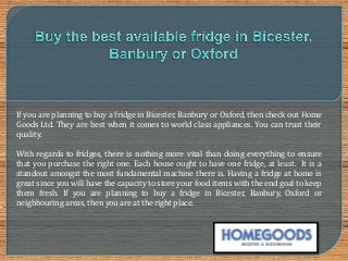 If you are planning to buy a fridge in Bicester, Banbury or Oxford, then check out Home
Goods Ltd. They are best when it comes to world class appliances. You can trust their
quality.
With regards to fridges, there is nothing more vital than doing everything to ensure
that you purchase the right one. Each house ought to have one fridge, at least. It is a
standout amongst the most fundamental machine there is. Having a fridge at home is
great since you will have the capacity to store your food items with the end goal to keep
them fresh. If you are planning to buy a fridge in Bicester, Banbury, Oxford or
neighbouring areas, then you are at the right place.
 