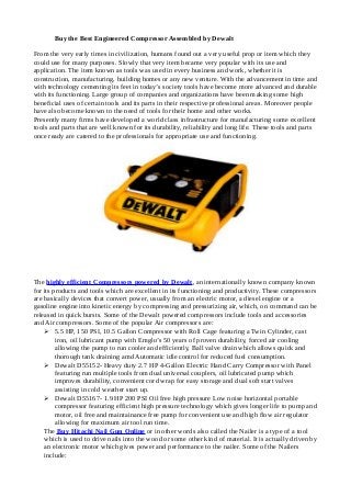 Buy the Best Engineered Compressor Assembled by Dewalt
From the very early times in civilization, humans found out a very useful prop or item which they
could use for many purposes. Slowly that very item became very popular with its use and
application. The item known as tools was used in every business and work, whether it is
construction, manufacturing, building homes or any new venture. With the advancement in time and
with technology cementing its feet in today’s society tools have become more advanced and durable
with its functioning. Large group of companies and organizations have been making some high
beneficial uses of certain tools and its parts in their respective professional areas. Moreover people
have also become known to the need of tools for their home and other works.
Presently many firms have developed a world class infrastructure for manufacturing some excellent
tools and parts that are well known for its durability, reliability and long life. These tools and parts
once ready are catered to the professionals for appropriate use and functioning.

The highly efficient Compressors powered by Dewalt, an internationally known company known
for its products and tools which are excellent in its functioning and productivity. These compressors
are basically devices that convert power, usually from an electric motor, a diesel engine or a
gasoline engine into kinetic energy by compressing and pressurizing air, which, on command can be
released in quick bursts. Some of the Dewalt powered compressors include tools and accessories
and Air compressors. Some of the popular Air compressors are:
 5.5 HP, 150 PSI, 10.5 Gallon Compressor with Roll Cage featuring a Twin Cylinder, cast
iron, oil lubricant pump with Emglo’s 50 years of proven durability, forced air cooling
allowing the pump to run cooler and efficiently, Ball valve drain which allows quick and
thorough tank draining amd Automatic idle control for reduced fuel consumption.
 Dewalt D55152- Heavy duty 2.7 HP 4-Gallon Electric Hand Carry Compressor with Panel
featuring run multiple tools from dual universal couplers, oil lubricated pump which
improves durability, convenient cord wrap for easy storage and dual soft start valves
assisting in cold weather start up.
 Dewalt D55167- 1.9 HP 200 PSI Oil free high pressure Low noise horizontal portable
compressor featuring efficient high pressure technology which gives longer life to pump and
motor, oil free and maintainance free pump for convenient use and high flow air regulator
allowing for maximum air tool run time.
The Buy Hitachi Nail Gun Online or in other words also called the Nailer is a type of a tool
which is used to drive nails into the wood or some other kind of material. It is actually driven by
an electronic motor which gives power and performance to the nailer. Some of the Nailers
include:

 