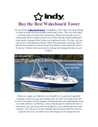 Buy the Best Wakeboard Tower
For your boat, wake board tower is mandatory. But, there are certain things
to keep in mind while purchasing wakeboard towers. The very first thing
you must keep in mind is the construction. Make sure that the tower is
strong and sturdy enough to bear every load as during wakeboarding and
water sports, immense load is there on wakeboard tower. For this, you can
take tower with aluminum tubing. Other than aluminum, stainless steel is
also the best material for these towers but stainless steel makes the tower a
bit heavy. Further, the tower must be rattling free during the time you are
using it.
Moreover, make sure that the tower should be of a good and reputable
company so that you can get warranty also. For this, you must check the
reviews of products of that company and should take recommendations from
your kith and kins. In addition, as far as the design of wakeboard tower is
concerned, you can choose the best design for your wakeboard tower from
internet. You can go to various websites and can choose the best one for
yourself. However, in order to buy best design, do not forget that the
 