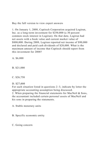 Buy the full version to view expert answers
1. On January 1, 2008, Capitech Corporation acquired Logirun,
Inc. as a long-term investment for $250,000 (a 30 percent
common stock interest in Logirun). On that date, Logirun had
net assets with a book value and current market value of
$800,000. During 2008, Logirun reported net income of $90,000
and declared and paid cash dividends of $20,000. What is the
maximum amount of income that Capitech should report from
this investment for 2008?
A. $6,000
B. $21,000
C. $26,750
D. $27,000
For each situation listed in questions 2–3, indicate by letter the
appropriate accounting assumption being discussed.
2. When preparing the financial statements for MacNeil & Sons,
the accountant included certain personal assets of MacNeil and
his sons in preparing the statements.
A. Stable monetary units
B. Specific economic entity
C. Going concern
 