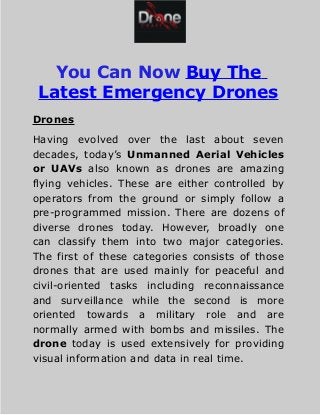 You Can Now Buy The
Latest Emergency Drones
Drones
Having evolved over the last about seven
decades, today’s Unmanned Aerial Vehicles
or UAVs also known as drones are amazing
flying vehicles. These are either controlled by
operators from the ground or simply follow a
pre-programmed mission. There are dozens of
diverse drones today. However, broadly one
can classify them into two major categories.
The first of these categories consists of those
drones that are used mainly for peaceful and
civil-oriented tasks including reconnaissance
and surveillance while the second is more
oriented towards a military role and are
normally armed with bombs and missiles. The
drone today is used extensively for providing
visual information and data in real time.
 